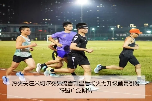热火关注米切尔交易流言升温后场火力升级前景引发联盟广泛期待