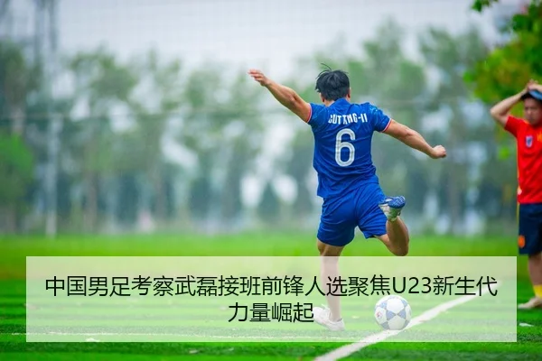 中国男足考察武磊接班前锋人选聚焦U23新生代力量崛起