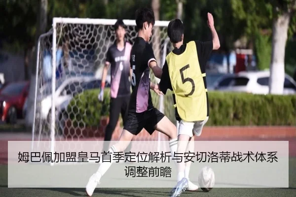 姆巴佩加盟皇马首季定位解析与安切洛蒂战术体系调整前瞻