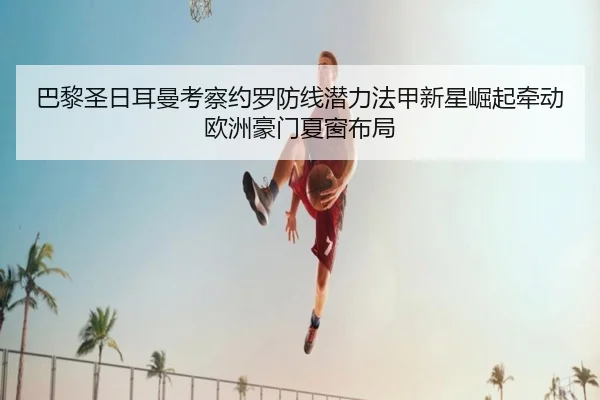 巴黎圣日耳曼考察约罗防线潜力法甲新星崛起牵动欧洲豪门夏窗布局