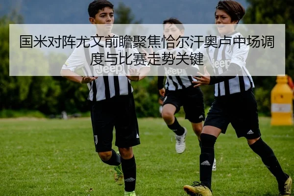 国米对阵尤文前瞻聚焦恰尔汗奥卢中场调度与比赛走势关键